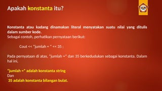 Apakah konstanta itu?
Konstanta atau kadang dinamakan literal menyatakan suatu nilai yang ditulis
dalam sumber kode.
Sebagai contoh, perhatikan pernyataan berikut:
Cout << ”jumlah = “ << 35 ;
Pada pernyataan di atas, “jumlah =” dan 35 berkedudukan sebagai konstanta. Dalam
hal ini,
“jumlah =” adalah konstanta string
Dan
35 adalah konstanta bilangan bulat.
 