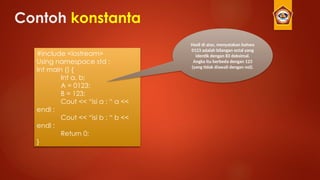 Contoh konstanta
#include <iostream>
Using namespace std ;
Int main () {
Int a, b;
A = 0123;
B = 123;
Cout << “isi a : “ a <<
endl ;
Cout << “isi b : “ b <<
endl ;
Return 0;
}
Hasil di atas, menyatakan bahwa
0123 adalah bilangan octal yang
identik dengan 83 deksimal.
Angka itu berbeda dengan 123
(yang tidak diawali dengan nol).
 