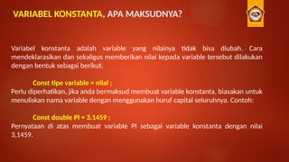 VARIABEL KONSTANTA, APA MAKSUDNYA?
Variabel konstanta adalah variable yang nilainya tidak bisa diubah. Cara
mendeklarasikan dan sekaligus memberikan nilai kepada variable tersebut dilakukan
dengan bentuk sebagai berikut:
Const tipe variable = nilai ;
Perlu diperhatikan, jika anda bermaksud membuat variable konstanta, biasakan untuk
menuliskan nama variable dengan menggunakan huruf capital seluruhnya. Contoh:
Const double PI = 3.1459 ;
Pernyataan di atas membuat variable PI sebagai variable konstanta dengan nilai
3,1459.
 