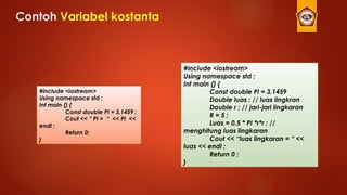 Contoh Variabel kostanta
#include <iostream>
Using namespace std ;
Int main () {
Const double PI = 3.1459
Double luas ; // luas lingkran
Double r ; // jari-jari lingkaran
R = 5 ;
Luas = 0.5 * PI *r*r ; //
menghitung luas lingkaran
Cout << “luas lingkaran = “ <<
luas << endl ;
Return 0 ;
}
#include <iostream>
Using namespace std ;
Int main () {
Const double PI = 3.1459 ;
Cout << “ PI = “ << PI <<
endl ;
Return 0;
}
 