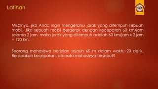 Latihan
Misalnya, jika Anda ingin mengetahui jarak yang ditempuh sebuah
mobil. Jika sebuah mobil bergerak dengan kecepatan 60 km/jam
selama 2 jam, maka jarak yang ditempuh adalah 60 km/jam x 2 jam
= 120 km.
Seorang mahasiswa berjalan sejauh 60 m dalam waktu 20 detik.
Berapakah kecepatan rata-rata mahasiswa tersebut?
 