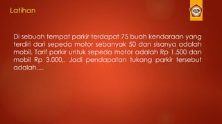 Latihan
Di sebuah tempat parkir terdapat 75 buah kendaraan yang
terdiri dari sepeda motor sebanyak 50 dan sisanya adalah
mobil. Tarif parkir untuk sepeda motor adalah Rp 1.500 dan
mobil Rp 3.000,. Jadi pendapatan tukang parkir tersebut
adalah....
 