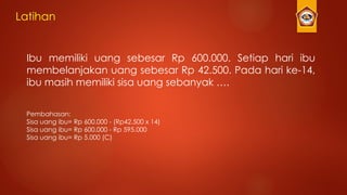 Latihan
Ibu memiliki uang sebesar Rp 600.000. Setiap hari ibu
membelanjakan uang sebesar Rp 42.500. Pada hari ke-14,
ibu masih memiliki sisa uang sebanyak ….
Pembahasan:
Sisa uang ibu= Rp 600.000 - (Rp42.500 x 14)
Sisa uang ibu= Rp 600.000 - Rp 595.000
Sisa uang ibu= Rp 5.000 (C)
 