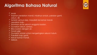 Algoritma Bahasa Natural
 Mulai
 Siapkan peralatan mandi, misalnya anduk, pakaian ganti,
sabun, dll.
 Setelah semua siap, masuklah ke kamar mandi.
 Lepaskan baju.
 Siramkan air ke seluruh anggota badan.
 Gunakan sabun, sampo.
 Bilas badan dengan air.
 Gosok gigi.
 Gunakan anduk untuk mengeringkan seluruh tubuh.
 Pakailah baju ganti.
 Keluar kamar mandi.
 Selesai.
 
