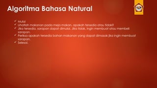 Algoritma Bahasa Natural
 Mulai
 Lihatlah makanan pada meja makan, apakah tersedia atau tidak?
 Jika tersedia, sarapan dapat dimulai. Jika tidak, ingin membuat atau membeli
sarapan.
 Periksa apakah tersedia bahan makanan yang dapat dimasak jika ingin membuat
sarapan.
 Selesai.
 
