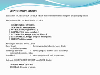 IDENTIFICATION DIVISION
Tujuan dari IDENTIFICATION DIVISION adalah memberikan informasi mengenai program yang dibuat.
Bentuk Umum dari IDENTIFICATION DIVISION :
IDENTIFICATION DIVISION .
PROGRAM-ID. nama program .
[ AUTHOR. nama programmer. ]
[ INSTALLATION. nama instalasi. ]
[ DATE-WRITTEN. tanggal program dibuat. ]
[ DATE-COMPILED. tanggal program dikompilasi. ]
[ SECURITY. sifat program. ]
Keterangan membeca Bentuk Umum :
Garis Bawah = Bentuk yang digaris bawahi harus ditulis
persis bila digunakan.
Tanda “[ ]” (bracket) = Bentuk yang ada diantara tanda ini sifatnya
optional, boleh ditulis / tidak.
Huruf kecil = nama yang dibentuk oleh programmer.
Jadi pada IDENTIFICATION DIVISION yang WAJIB ditulis :
IDENTIFICATION DIVISION.
PROGRAM-ID. nama program.
 