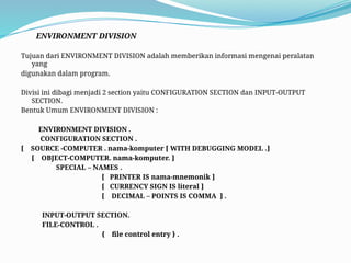 ENVIRONMENT DIVISION
Tujuan dari ENVIRONMENT DIVISION adalah memberikan informasi mengenai peralatan
yang
digunakan dalam program.
Divisi ini dibagi menjadi 2 section yaitu CONFIGURATION SECTION dan INPUT-OUTPUT
SECTION.
Bentuk Umum ENVIRONMENT DIVISION :
ENVIRONMENT DIVISION .
CONFIGURATION SECTION .
[ SOURCE -COMPUTER . nama-komputer [ WITH DEBUGGING MODEL .]
[ OBJECT-COMPUTER. nama-komputer. ]
SPECIAL – NAMES .
[ PRINTER IS nama-mnemonik ]
[ CURRENCY SIGN IS literal ]
[ DECIMAL – POINTS IS COMMA ] .
INPUT-OUTPUT SECTION.
FILE-CONTROL .
{ file control entry } .
 