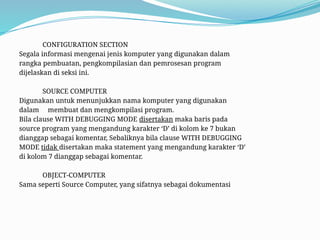 CONFIGURATION SECTION
Segala informasi mengenai jenis komputer yang digunakan dalam
rangka pembuatan, pengkompilasian dan pemrosesan program
dijelaskan di seksi ini.
SOURCE COMPUTER
Digunakan untuk menunjukkan nama komputer yang digunakan
dalam membuat dan mengkompilasi program.
Bila clause WITH DEBUGGING MODE disertakan maka baris pada
source program yang mengandung karakter ‘D’ di kolom ke 7 bukan
dianggap sebagai komentar, Sebaliknya bila clause WITH DEBUGGING
MODE tidak disertakan maka statement yang mengandung karakter ‘D’
di kolom 7 dianggap sebagai komentar.
OBJECT-COMPUTER
Sama seperti Source Computer, yang sifatnya sebagai dokumentasi
 