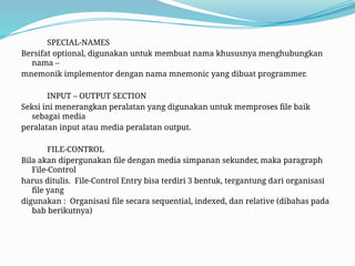 SPECIAL-NAMES
Bersifat optional, digunakan untuk membuat nama khususnya menghubungkan
nama –
mnemonik implementor dengan nama mnemonic yang dibuat programmer.
INPUT – OUTPUT SECTION
Seksi ini menerangkan peralatan yang digunakan untuk memproses file baik
sebagai media
peralatan input atau media peralatan output.
FILE-CONTROL
Bila akan dipergunakan file dengan media simpanan sekunder, maka paragraph
File-Control
harus ditulis. File-Control Entry bisa terdiri 3 bentuk, tergantung dari organisasi
file yang
digunakan : Organisasi file secara sequential, indexed, dan relative (dibahas pada
bab berikutnya)
 