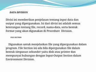 DATA DIVISION
Divisi ini memberikan penjelasan tentang input data dan
output yang dipergunakan. Isi dari divisi ini adalah semua
keterangan tentang file, record, nama-data, serta bentuk
format yang akan digunakan di Procedure Division.
FILE SECTION
Digunakan untuk menjelaskan file yang dipergunakan dalam
program. File Section ini ada bila dipergunakan file dalam
bentuk simpanan sekunder yaitu disk atau printer dan
mempunyai hubungan dengan Input-Output Section dalam
Environment Division.
 