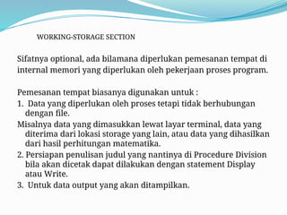 WORKING-STORAGE SECTION
Sifatnya optional, ada bilamana diperlukan pemesanan tempat di
internal memori yang diperlukan oleh pekerjaan proses program.
Pemesanan tempat biasanya digunakan untuk :
1. Data yang diperlukan oleh proses tetapi tidak berhubungan
dengan file.
Misalnya data yang dimasukkan lewat layar terminal, data yang
diterima dari lokasi storage yang lain, atau data yang dihasilkan
dari hasil perhitungan matematika.
2. Persiapan penulisan judul yang nantinya di Procedure Division
bila akan dicetak dapat dilakukan dengan statement Display
atau Write.
3. Untuk data output yang akan ditampilkan.
 