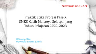 Praktik Etika Profesi Fase X
SMKS Kasih Maitreya Selatpanjang
Tahun Pelajaran 2022-2023
Pertemuan ke 2 /3 /4
Dibimbing Oleh:
Rita Natalia Siahaan, S.Pd.Gr.
 