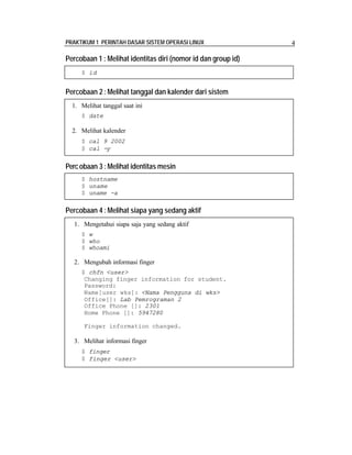 PRAKTIKUM 1 PERINTAH DASAR SISTEM OPERASI LINUX 4
Percobaan 1 : Melihat identitas diri (nomor id dan group id)
Percobaan 2 :Melihat tanggal dan kalender dari sistem
Percobaan 3 :Melihat identitas mesin
Percobaan 4 :Melihat siapa yang sedang aktif
$ id
1. Melihat tanggal saat ini
$ date
2. Melihat kalender
$ cal 9 2002
$ cal -y
$ hostname
$ uname
$ uname -a
1. Mengetahui siapa saja yang sedang aktif
$ w
$ who
$ whoami
2. Mengubah informasi finger
$ chfn <user>
Changing finger information for student.
Password:
Name[user wks]: <Nama Pengguna di wks>
Office[]: Lab Pemrograman 2
Office Phone []: 2301
Home Phone []: 5947280
Finger information changed.
3. Melihat informasi finger
$ finger
$ finger <user>
 