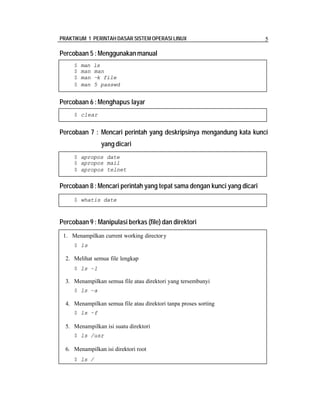 PRAKTIKUM 1 PERINTAH DASAR SISTEM OPERASI LINUX 5
Percobaan 5 :Menggunakan manual
Percobaan 6 :Menghapus layar
Percobaan 7 : Mencari perintah yang deskripsinya mengandung kata kunci
yang dicari
Percobaan 8 :Mencari perintah yang tepat sama dengan kunci yang dicari
Percobaan 9 : Manipulasi berkas (file) dan direktori
$ man ls
$ man man
$ man –k file
$ man 5 passwd
$ clear
$ apropos date
$ apropos mail
$ apropos telnet
$ whatis date
1. Menampilkan current working directory
$ ls
2. Melihat semua file lengkap
$ ls –l
3. Menampilkan semua file atau direktori yang tersembunyi
$ ls –a
4. Menampilkan semua file atau direktori tanpa proses sorting
$ ls –f
5. Menampilkan isi suatu direktori
$ ls /usr
6. Menampilkan isi direktori root
$ ls /
 