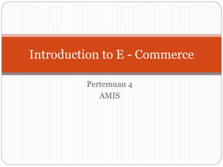 Pertemuan 4
AMIS
Introduction to E - Commerce
 