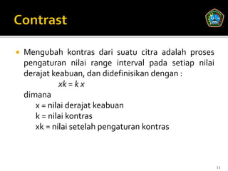    Mengubah kontras dari suatu citra adalah proses
    pengaturan nilai range interval pada setiap nilai
    derajat keabuan, dan didefinisikan dengan :
              xk = k x
    dimana
       x = nilai derajat keabuan
       k = nilai kontras
       xk = nilai setelah pengaturan kontras



                                                        11
 