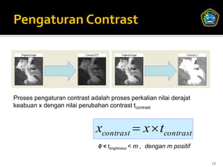 Proses pengaturan contrast adalah proses perkalian nilai derajat
keabuan x dengan nilai perubahan contrast tcontrast



                             xcontrast  x  tcontrast
                              0 < tbrightness < m , dengan m positif

                                                                       12
 