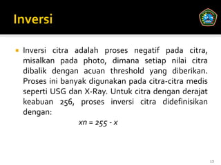    Inversi citra adalah proses negatif pada citra,
    misalkan pada photo, dimana setiap nilai citra
    dibalik dengan acuan threshold yang diberikan.
    Proses ini banyak digunakan pada citra-citra medis
    seperti USG dan X-Ray. Untuk citra dengan derajat
    keabuan 256, proses inversi citra didefinisikan
    dengan:
                   xn = 255 - x



                                                         13
 