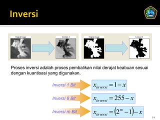 Proses inversi adalah proses pembalikan nilai derajat keabuan sesuai
dengan kuantisasi yang digunakan.

                    Inversi 1 Bit       xinversi  1  x
                    Inversi 8 Bit       xinversi  255  x
                    Inversi m Bit                     m
                                                           
                                        xinversi  2  1  x
                                                                       14
 