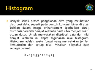    Banyak sekali proses pengolahan citra yang melibatkan
    distribusi data, seperti pada contoh konversi biner di atas.
    Bahkan dalam image enhancement (perbaikan citra),
    distribusi dari nilai derajat keabuan pada citra menjadi suatu
    acuan dasar. Untuk menyatakan distribusi data dari nilai
    derajat keabuan ini dapat digunakan nilai histogram.
    Histogram adalah suatu fungsi yang menyatakan jumlah
    kemunculan dari setiap nilai. Misalkan diketahui data
    sebagai berikut:

               X=132530212423



                                                                     15
 