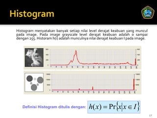 Histogram menyatakan banyak setiap nilai level derajat keabuan yang muncul
pada image. Pada image grayscale level derajat keabuan adalah 0 sampai
dengan 255. Historam h(i) adalah munculnya nilai derajat keabuan I pada image.




   Definisi Histogram ditulis dengan:      h( x)  Prx x  I 
                                                                                 17
 
