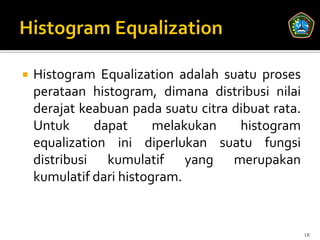    Histogram Equalization adalah suatu proses
    perataan histogram, dimana distribusi nilai
    derajat keabuan pada suatu citra dibuat rata.
    Untuk     dapat      melakukan    histogram
    equalization ini diperlukan suatu fungsi
    distribusi kumulatif yang merupakan
    kumulatif dari histogram.


                                                    18
 