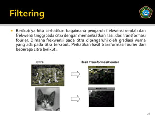    Berikutnya kita perhatikan bagaimana pengaruh frekwensi rendah dan
    frekwensi tinggi pada citra dengan memanfaatkan hasil dari transformasi
    fourier. Dimana frekwensi pada citra dipengaruhi oleh gradiasi warna
    yang ada pada citra tersebut. Perhatikan hasil transformasi fourier dari
    beberapa citra berikut :

               Citra                   Hasil Transformasi Fourier




                                                                               26
 