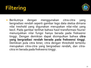    Berikutnya dengan menggunakan citra-citra yang
    bergradiasi rendah seperti gambar logo data sketsa dimana
    nilai treshold yang digunakan merupakan nilai-nilai yang
    kecil. Pada gambar terlihat bahwa hasil transformasi fourier
    menunjukkan nilai fungsi hanya berada pada frekwensi
    tinggi. Dengan demikian dapat disimpulkan bahwa citra
    yang bergradiasi rendah berada pada frekwensi tinggi.
    Demikian pula citra biner, citra dengan threshold tertentu
    merupakan citra-citra yang bergradiasi rendah, dan citra-
    citra ini berada pada frekwensi tinggi.




                                                                   28
 
