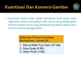    Kuantisasi pada image adalah banyaknya level warna yang
    digunakan untuk menyatakan dari warna yang paling gelap
    (hitam) sampai warna yang paling terang sesuai satuan atau
    format warna yang digunakan.


             Beberapa Format Kuantisasi
             Berdasarkan Jumlah Bit:
             1. Warna RGB True Color (224 Bit)
             2. Gray Scale (8 Bit)
             3. Hitam Putih (1 Bit)

                                                                 3
 