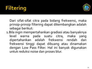 Dari sifat-sifat citra pada bidang frekwensi, maka
  prinsip-prinsip filtering dapat dikembangkan adalah
  sebagai berikut:
1.Bila ingin mempertahankan gradiasi atau banyaknya
  level warna pada suatu citra, maka yang
  dipertahankan adalah frekwensi rendah dan
  frekwensi tinggi dapat dibuang atau dinamakan
  dengan Low Pass Filter. Hal ini banyak digunakan
  untuk reduksi noise dan proses blur.



                                                        30
 
