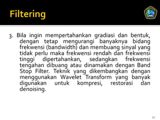 3. Bila ingin mempertahankan gradiasi dan bentuk,
    dengan tetap mengurangi banyaknya bidang
    frekwensi (bandwidth) dan membuang sinyal yang
    tidak perlu maka frekwensi rendah dan frekwensi
    tinggi dipertahankan, sedangkan frekwensi
    tengahan dibuang atau dinamakan dengan Band
    Stop Filter. Teknik yang dikembangkan dengan
    menggunakan Wavelet Transform yang banyak
    digunakan untuk kompresi, restorasi dan
    denoising.



                                                      32
 