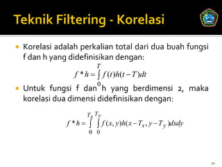    Korelasi adalah perkalian total dari dua buah fungsi
    f dan h yang didefinisikan dengan:
                           T
                   f * h   f (t )h(t  T )dt
                            0
   Untuk fungsi f dan h yang berdimensi 2, maka
    korelasi dua dimensi didefinisikan dengan:
                       Tx T y
                f * h    f ( x, y )h( x  Tx , y  T y )dxdy
                        0 0




                                                                  34
 