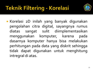    Korelasi 2D inilah yang banyak digunakan
    pengolahan citra digital, sayangnya rumus
    diatas sangat sulit diimplementasikan
    menggunakan komputer, karena pada
    dasarnya komputer hanya bisa melakukan
    perhitungan pada data yang diskrit sehingga
    tidak dapat digunakan untuk menghitung
    intregral di atas.

                                                  35
 