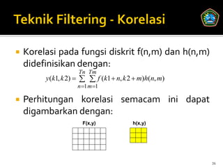    Korelasi pada fungsi diskrit f(n,m) dan h(n,m)
    didefinisikan dengan:
                    Tn Tm
         y(k1, k 2)    f (k1  n, k 2  m)h(n, m)
                    n 1 m 1

   Perhitungan korelasi semacam ini dapat
    digambarkan dengan:
                      F(x,y)            h(x,y)




                                                       36
 