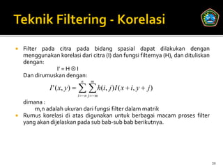    Filter pada citra pada bidang spasial dapat dilakukan dengan
    menggunakan korelasi dari citra (I) dan fungsi filternya (H), dan dituliskan
    dengan:
               I’ = H  I
    Dan dirumuskan dengan:
                                n     m
              I ' ( x, y)      h(i, j ) I ( x  i, y  j)
                              i  n j  m
    dimana :
        m,n adalah ukuran dari fungsi filter dalam matrik
   Rumus korelasi di atas digunakan untuk berbagai macam proses filter
    yang akan dijelaskan pada sub bab-sub bab berikutnya.




                                                                                   38
 