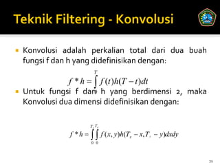    Konvolusi adalah perkalian total dari dua buah
    fungsi f dan h yang didefinisikan dengan:
                          T
                f * h   f (t )h(T  t )dt
   Untuk fungsi f dan0 h yang berdimensi 2, maka
    Konvolusi dua dimensi didefinisikan dengan:

                        Tx Ty

               f *h      f ( x, y)h(T
                        0 0
                                           x    x, T y  y)dxdy


                                                                   39
 