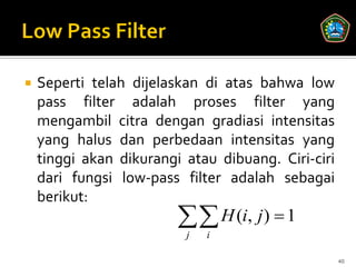    Seperti telah dijelaskan di atas bahwa low
    pass filter adalah proses filter yang
    mengambil citra dengan gradiasi intensitas
    yang halus dan perbedaan intensitas yang
    tinggi akan dikurangi atau dibuang. Ciri-ciri
    dari fungsi low-pass filter adalah sebagai
    berikut:
                          H (i, j)  1
                          j   i

                                                    40
 