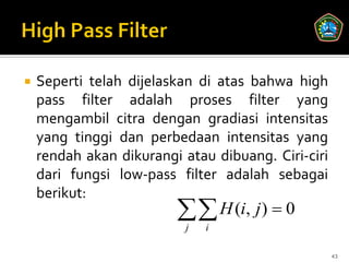    Seperti telah dijelaskan di atas bahwa high
    pass filter adalah proses filter yang
    mengambil citra dengan gradiasi intensitas
    yang tinggi dan perbedaan intensitas yang
    rendah akan dikurangi atau dibuang. Ciri-ciri
    dari fungsi low-pass filter adalah sebagai
    berikut:
                          H (i, j)  0
                           j   i

                                                    43
 