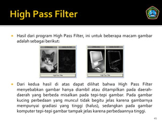    Hasil dari program High Pass Filter, ini untuk beberapa macam gambar
    adalah sebagai berikut:




   Dari kedua hasil di atas dapat dilihat bahwa High Pass Filter
    menyebabkan gambar hanya diambil atau ditampilkan pada daerah-
    daerah yang berbeda misalkan pada tepi-tepi gambar. Pada gambar
    kucing perbedaan yang muncul tidak begitu jelas karena gambarnya
    mempunyai gradiasi yang tinggi (halus), sedangkan pada gambar
    komputer tepi-tepi gambar tampak jelas karena perbedaannya tinggi.
                                                                           45
 