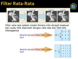 Filter rata-rata adalah model dimana nilai derajat keabuan
dari suatu titik diperoleh dengan rata-rata dari titik-titik
tetangganya
                                                        
                                                       1 1 1
                                              H  1 1 1
                                                 1
             Matrik kernel filter rata-rata
             3x3                                 9      
                                                   1 1 1
                                                        

                                                    1   1 1 1 1
                                                    1   1 1 1 1
             Matrik kernel filter rata-rata      1             
                                              H    1   1 1 1 1
             5x5                                 25            
                                                    1   1 1 1 1
                                                    1
                                                        1 1 1 1
                                                                
 
