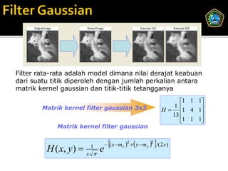 Filter rata-rata adalah model dimana nilai derajat keabuan
dari suatu titik diperoleh dengan jumlah perkalian antara
matrik kernel gaussian dan titik-titik tetangganya
                                                                        1 1 1
                                                                  H  1 4 1
        Matrik kernel filter gaussian 3x3                             1
                                                                     13      
                                                                        1 1 1
                                                                             
             Matrik kernel filter gaussian


                                               
                                   x  mx 2  y  m y   2 /( 2 s )
         H ( x, y)     1
                       s 
                             e
 