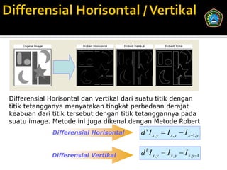 Differensial Horisontal dan vertikal dari suatu titik dengan
titik tetangganya menyatakan tingkat perbedaan derajat
keabuan dari titik tersebut dengan titik tetanggannya pada
suatu image. Metode ini juga dikenal dengan Metode Robert
             Differensial Horisontal     d v I x, y  I x, y  I x1, y

             Differensial Vertikal       d h I x, y  I x, y  I x, y 1
 