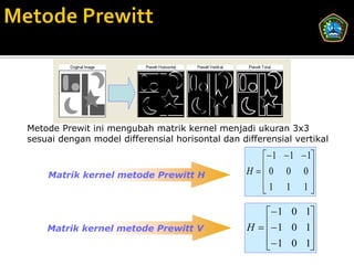 Metode Prewit ini mengubah matrik kernel menjadi ukuran 3x3
sesuai dengan model differensial horisontal dan differensial vertikal
                                                      1  1  1
    Matrik kernel metode Prewitt H                H 0 0 0
                                                                
                                                     1 1 1
                                                                

                                                       1 0 1
    Matrik kernel metode Prewitt V                H   1 0 1
                                                             
                                                       1 0 1
                                                             
 