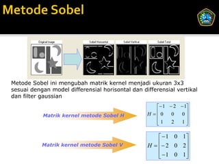 Metode Sobel ini mengubah matrik kernel menjadi ukuran 3x3
sesuai dengan model differensial horisontal dan differensial vertikal
dan filter gaussian
                                                      1  2  1
           Matrik kernel metode Sobel H           H 0
                                                          0  0 
                                                     1
                                                          2  1 

                                                        1 0 1
           Matrik kernel metode Sobel V           H    2 0 2
                                                              
                                                        1 0 1
                                                              
 