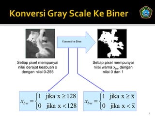 Setiap pixel mempunyai      Setiap pixel mempunyai
nilai derajat keabuan x     nilai warna xbw dengan
   dengan nilai 0-255             nilai 0 dan 1




       1 jika x  128          1 jika x  x
 xbw                    xbw  
       0 jika x  128          0 jika x  x
                                                     7
 
