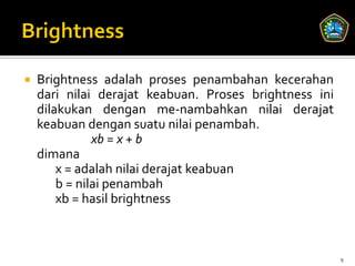    Brightness adalah proses penambahan kecerahan
    dari nilai derajat keabuan. Proses brightness ini
    dilakukan dengan me-nambahkan nilai derajat
    keabuan dengan suatu nilai penambah.
               xb = x + b
    dimana
        x = adalah nilai derajat keabuan
        b = nilai penambah
        xb = hasil brightness



                                                        9
 