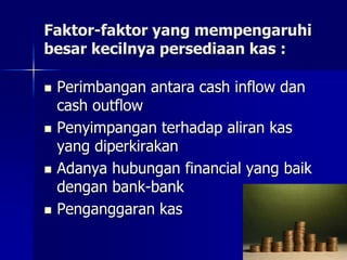 Faktor-faktor yang mempengaruhi
besar kecilnya persediaan kas :
 Perimbangan antara cash inflow dan
cash outflow
 Penyimpangan terhadap aliran kas
yang diperkirakan
 Adanya hubungan financial yang baik
dengan bank-bank
 Penganggaran kas
 