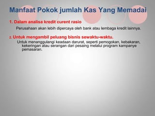 Manfaat Pokok jumlah Kas Yang Memadai
1. Dalam analisa kredit curent rasio
Perusahaan akan lebih dipercaya oleh bank atau lembaga kredit lainnya.
2. Untuk mengambil peluang bisnis sewaktu-waktu.
Untuk menanggulangi keadaan darurat, seperti pemogokan, kebakaran,
kekeringan atau serangan dari pesaing melalui program kampanye
pemasaran.
 