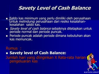 Savety Level of Cash Balance
 Saldo kas minimum yang perlu dimiliki oleh perusahaan
untuk melindungi perusahaan dari resiko kesalahan-
kesalahan saldo kas.
 Savety level of cash balance sebaiknya ditetapkan untuk
periode normal dan periode puncak.
 Periode puncak adalah periode dimana kebutuhan akan
kas memuncak.
Rumus :
 Savety level of Cash Balance:
Jumlah hari yang diinginkan X Rata-rata harian
pengeluaran kas
KAS YANG AMAN??
 