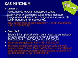 KAS MINIMUM
 Contoh 1:
Perusahan Gatotkaca menetapkan bahwa
safety level of cash harus cukup untuk menutup
pengeluaran selama 7 hari. Pengeluaran kas rata-rata
sehari berjumlah Rp. 600.000,00.
Jadi, Safety level of cash Balance = 7 x Rp. 600.000,00
= Rp. 4.200.000,00
 Contoh 2:
Selama 3 hari puncak dalam bulan Agustus pengeluaran
kas perusahaan Gatotkaca berturut-turut Rp.
750.000,00, Rp. 800.000,00, Rp. 850.000,00.
 Rata-rata pengeluaran kas = Rp. 800.000,00
 Bilamana jumlah hari yang diinginkan pada periode
puncak adalah 5 hari. Maka safety level of cash Balance
pada periode puncak perusahaan Gatotkaca adalah 5 x
Rp. 800.000,00 = Rp. 4.000.000,00.
 